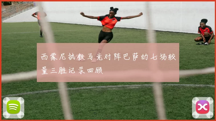 西蒙尼执教马竞对阵巴萨的七场较量三胜记录回顾