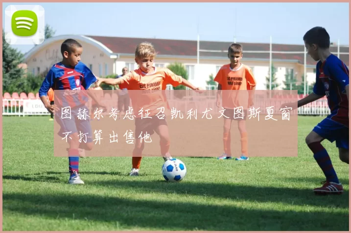 图赫尔考虑征召凯利尤文图斯夏窗不打算出售他