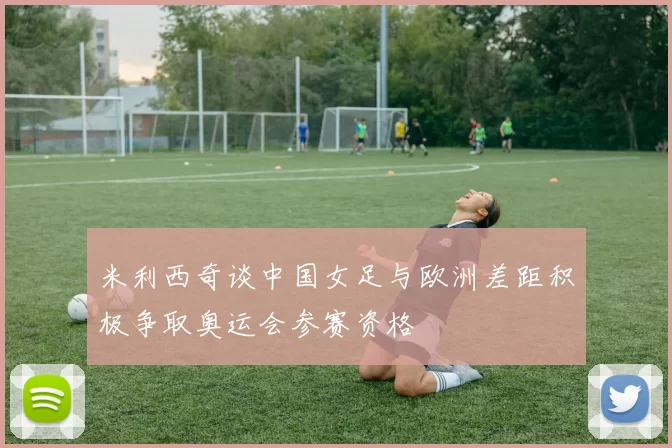 米利西奇谈中国女足与欧洲差距积极争取奥运会参赛资格