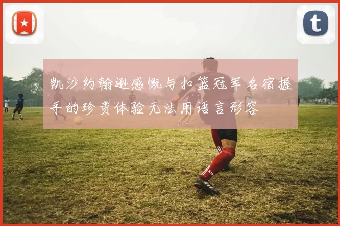 凯沙约翰逊感慨与扣篮冠军名宿握手的珍贵体验无法用语言形容