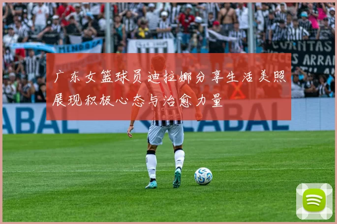 广东女篮球员迪拉娜分享生活美照展现积极心态与治愈力量