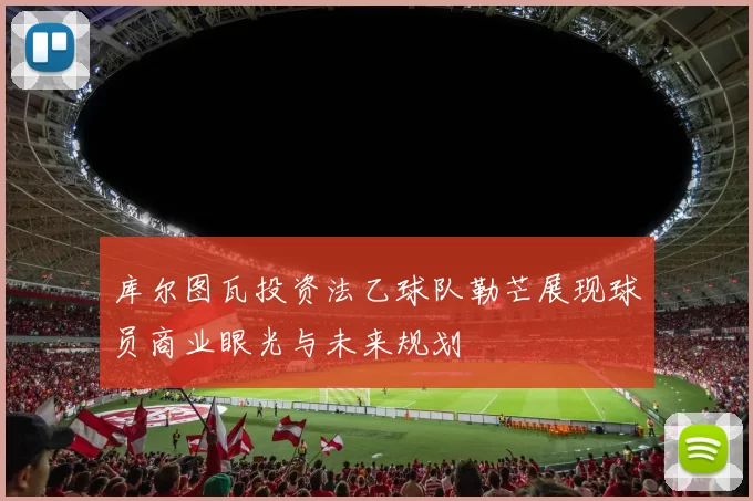 库尔图瓦投资法乙球队勒芒展现球员商业眼光与未来规划